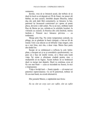 PAULO COELHO – UNSPREZECE MINUTE 
75 
somnoros. 
Sovaie, vrea sa se întoarca acasa, dar trebuie sa se 
duca la local ca sa depuna cei 50 de franci, iar atunci alt 
barbat, un nou cocteil, întrebari despre Brazilia, iarasi 
dus (de asta data fara comentarii), se întoarce la bar, 
patronul îsi încaseaza comisionul si-i spune ca poate 
pleca, deverul e slab astazi. Nu ia un taxi, strabate toata 
Rue de Berne pe jos, uitîndu-se la celelalte localuri, la 
vitrinele cu ceasuri, la biserica din colt (închisa, mereu 
închisa...). Nimeni nu-i întoarce privirea — ca 
totdeauna. 
Merge prin frig. Nu simte temperatura scazuta, nu 
plînge, nu se gîndeste la banii cîstigati, e într-un fel de 
transa. Unii s-au nascut ca sa înfrunte viata singuri, asta 
nu e nici bine, nici rau, e doar viata. Maria face parte 
din rîndul lor. 
Începe sa se straduiasca a reflecta la cele întîm-plate, 
a început azi si se si considera o profesionista, i se 
pare ca o face de multa vreme, ca a facut asta toata 
viata. Îsi simte o afectiune ciudata pentru sine, e 
multumita ca nu fugise. Acum trebuie sa se hotarasca 
daca va merge mai departe. Daca va continua, avea sa 
fie cea mai buna — ceea ce niciodata nu fusese, în nici 
o împrejurare. 
Viata o învata însa — foarte repede — ca numai cei 
puternici supravietuiesc. Ca sa fii puternica, trebuie sa 
fii cea mai buna, nu exista alternativa. 
Din jurnalul Mariei, o saptamîna mai tîrziu: 
Eu nu sînt un corp care are suflet, sînt un suflet 
 