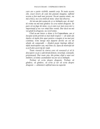 PAULO COELHO – UNSPREZECE MINUTE 
care are o parte vizibila, numita corp. În toate aceste 
zile, exact invers de cum îmi puteam imagina, sufletul 
acesta a fost mult mai prezent. Nu-mi spunea nimic, nu 
ma critica, nu-i era mila de mine: doar ma observa. 
Azi mi-am dat seama de ce se întîmpla asa: de mul-ta 
vreme nu ma mai gîndesc la ceva numit dragoste. Se 
pare ca ea fuge de mine, ca si cum n-ar mai avea nici o 
importanta si nu s-ar simti bine venita. Dar daca nu ma 
voi gîndi la dragoste, nu voi fi nimic. 
Cînd m-am întors a doua zi la Copacabana, am si 
început sa fiu privita cu mai mult respect — de unde am 
înteles ca multe fete apar pentru o noapte si nu mai pot 
continua. Cine merge mai departe devine un soi de 
aliata, de camarada — fiindca poate întelege dificul-tatile 
motivatiilor sau, mai bine zis, lipsa de motivatii de 
a-si fi ales acest tip de viata. 
Toate viseaza la cineva care sa soseasca si sa le 
descopere ca pe o adevarata femeie, tovarasa, senzuala, 
prietenoasa. Dar toate stiu, din prima clipa a unei noi 
întîlniri, ca nimic asemanator nu are sa se întîmple. 
Trebuie sa scriu despre dragoste. Trebuie sa 
gîndesc, sa gîndesc, sa scriu si iar sa scriu despre 
dragoste — altminteri sufletul meu nu suporta. 
76 
 