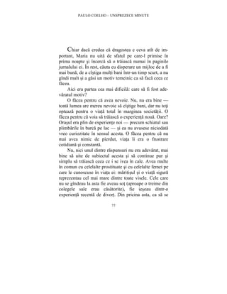 PAULO COELHO – UNSPREZECE MINUTE 
Chiar daca credea ca dragostea e ceva atît de im-portant, 
Maria nu uita de sfatul pe care-l primise în 
prima noapte si încerca sa o traiasca numai în paginile 
jurnalului ei. În rest, cauta cu disperare un mijloc de a fi 
mai buna, de a cîstiga multi bani într-un timp scurt, a nu 
gîndi mult si a gasi un motiv temeinic ca sa faca ceea ce 
facea. 
Aici era partea cea mai dificila: care sa fi fost ade-varatul 
77 
motiv? 
O facea pentru ca avea nevoie. Nu, nu era bine — 
toata lumea are mereu nevoie sa cîstige bani, dar nu toti 
opteaza pentru o viata total în marginea societatii. O 
facea pentru ca voia sa traiasca o experienta noua. Oare? 
Orasul era plin de experiente noi — precum schiatul sau 
plimbarile în barca pe lac — si ea nu avusese niciodata 
vreo curiozitate în sensul acesta. O facea pentru ca nu 
mai avea nimic de pierdut, viata îi era o frustrare 
cotidiana si constanta. 
Nu, nici unul dintre raspunsuri nu era adevarat, mai 
bine sa uite de subiectul acesta si sa continue pur si 
simplu sa traiasca ceea ce i se ivea în cale. Avea multe 
în comun cu celelalte prostituate si cu celelalte femei pe 
care le cunoscuse în viata ei: maritisul si o viata sigura 
reprezentau cel mai mare dintre toate visele. Cele care 
nu se gîndeau la asta fie aveau sot (aproape o treime din 
colegele sale erau casatorite), fie ieseau dintr-o 
experienta recenta de divort. Din pricina asta, ca sa se 
 