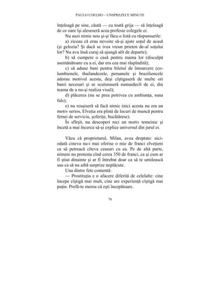 PAULO COELHO – UNSPREZECE MINUTE 
înteleaga pe sine, cauta — cu toata grija — sa înteleaga 
de ce oare îsi alesesera acea profesie colegele ei. 
Nu auzi nimic nou si-si facu o lista cu raspunsurile: 
a) ziceau ca erau nevoite sa-si ajute sotul de acasa 
(si gelozia? Si daca se ivea vreun prieten de-al sotului 
lor? Nu avu însa curaj sa ajunga atît de departe); 
b) sa cumpere o casa pentru mama lor (disculpa 
asemanatoare cu a ei, dar era cea mai raspîndita); 
c) sa adune bani pentru biletul de întoarcere (co-lumbienele, 
thailandezele, peruanele si braziliencele 
adorau motivul acesta, desi cîstigasera de multe ori 
banii necesari si se scuturasera numaidecît de ei, din 
teama de a nu-si realiza visul); 
d) placerea (nu se prea potrivea cu ambianta, suna 
78 
fals); 
e) nu reusisera sa faca nimic (nici acesta nu era un 
motiv serios, Elvetia era plina de locuri de munca pentru 
femei de serviciu, soferite, bucatarese). 
În sfîrsit, nu descoperi nici un motiv temeinic si 
înceta a mai încerca sa-si explice universul din jurul ei. 
Vazu ca proprietarul, Milan, avea dreptate: nici-odata 
cineva nu-i mai oferise o mie de franci elvetieni 
ca sa petreaca cîteva ceasuri cu ea. Pe de alta parte, 
nimeni nu protesta cînd cerea 350 de franci, ca si cum ar 
fi stiut dinainte si ar fi întrebat doar ca sa te umileasca 
sau ca sa nu aiba surprize neplacute. 
Una dintre fete comenta: 
— Prostitutia e o afacere diferita de celelalte: cine 
începe cîstiga mai mult, cine are experienta cîstiga mai 
putin. Prefa-te mereu ca esti începatoare. 
 