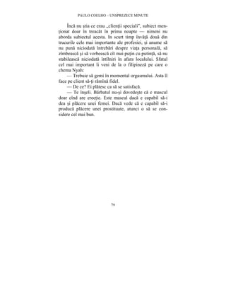 PAULO COELHO – UNSPREZECE MINUTE 
Înca nu stia ce erau „clientii speciali”, subiect men-tionat 
doar în treacat în prima noapte — nimeni nu 
aborda subiectul acesta. In scurt timp învata doua din 
trucurile cele mai importante ale profesiei, si anume sa 
nu puna niciodata întrebari despre viata personala, sa 
zîmbeasca si sa vorbeasca cît mai putin cu putinta, sa nu 
stabileasca niciodata întîlniri în afara localului. Sfatul 
cel mai important îi veni de la o filipineza pe care o 
chema Nyah: 
— Trebuie sa gemi în momentul orgasmului. Asta îl 
face pe client sa-ti ramîna fidel. 
— De ce? Ei platesc ca sa se satisfaca. 
— Te înseli. Barbatul nu-si dovedeste ca e mascul 
doar cînd are erectie. Este mascul daca e capabil sa-i 
dea si placere unei femei. Daca vede ca e capabil sa-i 
produca placere unei prostituate, atunci o sa se con-sidere 
79 
cel mai bun. 
 
