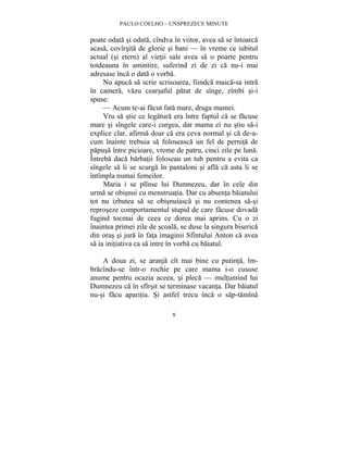 PAULO COELHO – UNSPREZECE MINUTE 
poate odata si odata, cîndva în viitor, avea sa se întoarca 
acasa, covîrsita de glorie si bani — în vreme ce iubitul 
actual (si etern) al vietii sale avea sa o poarte pentru 
totdeauna în amintire, suferind zi de zi ca nu-i mai 
adresase înca o data o vorba. 
Nu apuca sa scrie scrisoarea, fiindca maica-sa intra 
în camera, vazu cearsaful patat de sînge, zîmbi si-i 
spuse: 
— Acum te-ai facut fata mare, draga mamei. 
Vru sa stie ce legatura era între faptul ca se facuse 
mare si sîngele care-i curgea, dar mama ei nu stiu sa-i 
explice clar, afirma doar ca era ceva normal si ca de-a-cum 
înainte trebuia sa foloseasca un fel de pernita de 
papusa între picioare, vreme de patru, cinci zile pe luna. 
Întreba daca barbatii foloseau un tub pentru a evita ca 
sîngele sa li se scurga în pantaloni si afla ca asta li se 
întîmpla numai femeilor. 
Maria i se plînse lui Dumnezeu, dar în cele din 
urma se obisnui cu menstruatia. Dar cu absenta baiatului 
tot nu izbutea sa se obisnuiasca si nu contenea sa-si 
reproseze comportamentul stupid de care facuse dovada 
fugind tocmai de ceea ce dorea mai aprins. Cu o zi 
înaintea primei zile de scoala, se duse la singura biserica 
din oras si jura în fata imaginii Sfîntului Anton ca avea 
sa ia initiativa ca sa intre în vorba cu baiatul. 
A doua zi, se aranja cît mai bine cu putinta, îm-bracîndu- 
se într-o rochie pe care mama i-o cususe 
anume pentru ocazia aceea, si pleca — multumind lui 
Dumnezeu ca în sfîrsit se terminase vacanta. Dar baiatul 
nu-si facu aparitia. Si astfel trecu înca o sap-tamîna 
8 
 