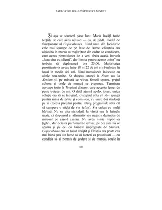 PAULO COELHO – UNSPREZECE MINUTE 
Si asa se scursera sase luni: Maria învata toate 
lectiile de care avea nevoie — ca, de pilda, modul de 
functionare al Copacabanei. Fiind unul din localurile 
cele mai scumpe de pe Rue de Berne, clientela era 
alcatuita în marea sa majoritate din cadre de conducere, 
care aveau permisiunea de a veni tîrziu acasa, întrucît 
„luau cina cu clienti”, dar limita pentru aceste „cine” nu 
trebuia sa depaseasca ora 23:00. Majoritatea 
prostituatelor aveau între 18 si 22 de ani si ra-mîneau în 
local în medie doi ani, fiind numaidecît înlocuite cu 
altele nou-sosite. Se duceau atunci la Neon sau la 
Xenium si, pe masura ce vîrsta femeii sporea, pretul 
cobora si orele de munca se evaporau. Terminau 
aproape toate la Tropical Extasy, care accepta femei de 
peste treizeci de ani. O data ajunsa acolo, totusi, unica 
solutie era sa se întretina, cîstigînd atîta cît sa-i ajunga 
pentru masa de prînz si comision, cu unul, doi studenti 
pe zi (media pretului pentru întreg programul: atîta cît 
sa cumpere o sticla de vin ieftin). S-a culcat cu multi 
barbati. Nu se uita niciodata la vîrsta sau la hainele 
uzate, ci raspunsul ei afirmativ sau negativ depindea de 
mirosul pe care-l exalau. Nu avea nimic împotriva 
tigarii, dar detesta parfumurile ieftine, pe cei care nu se 
spalau si pe cei cu hainele impregnate de bautura. 
Copacabana era un local linistit si Elvetia era poate cea 
mai buna tara din lume ca sa lucrezi ca prostituata — cu 
conditia sa ai permis de sedere si de munca, actele în 
80 
 
