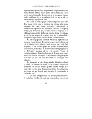 PAULO COELHO – UNSPREZECE MINUTE 
regula si sa-ti platesti cu religiozitate asigurarea sociala; 
Milan repeta întruna ca nu dorea sa fie vazut de copiii 
sai în paginile ziarelor de senzatie si se comporta cu mai 
multa rigiditate decît un politist cînd era vorba sa ve-rifice 
situatia angajatelor sale. 
Pe scurt, o data depasit obstacolul primei sau celei 
de-a doua nopti, era o profesie ca oricare alta, unde 
munceai din greu, luptai împotriva concurentei, te 
straduiai sa-ti pastrezi un patron de calitate, sa respecti 
orarele, te stresai un pic, aveai nevoie de miscare si te 
odihneai duminicile. Cele mai multe dintre prostituate 
aveau fiecare un gen de credinta si-si frecventau cultele, 
liturghiile, rugaciunile, întîlnirile lor cu Dumnezeu. 
Ca sa nu-si piarda sufletul, Maria se lupta însa cu 
paginile jurnalului ei. Descoperi, spre surprinderea sa, 
ca, la fiecare cinci clienti, unul venise nu ca sa faca 
dragoste, ci ca sa stea putin de vorba. Plateau pretul 
consumatiei, hotelul si, în momentul cînd se pregatea sa 
se dezbrace, spuneau ca nu era nevoie. Voiau sa 
vorbeasca despre dificultatile muncii, despre sotia care-i 
însela cu cineva, de faptul ca se simtisera singuri si nu 
avusesera cu cine sa stea de vorba (ea cunostea bine 
situatia). 
La început i se paru foarte ciudat. Pîna într-o buna 
zi cînd, ducîndu-se la hotel cu un francez important, 
însarcinat sa vîneze talente pentru înalte functii exe-cutive 
(îi explica asta de parca ar fi fost lucrul cel mai 
interesant de pe lume), auzi urmatorul comentariu al 
clientului sau: 
— Stii cine este persoana cea mai singura din lume? 
E cadrul de conducere care are o cariera de succes, un 
81 
 