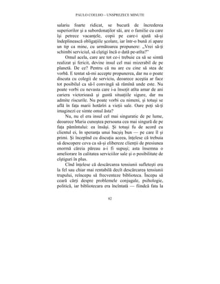 PAULO COELHO – UNSPREZECE MINUTE 
salariu foarte ridicat, se bucura de încrederea 
superiorilor si a subordonatilor sai, are o familie cu care 
îsi petrece vacantele, copii pe care-i ajuta sa-si 
îndeplineasca obligatiile scolare, iar într-o buna zi apare 
un tip ca mine, cu urmatoarea propunere: „Vrei sa-ti 
schimbi serviciul, sa cîstigi înca o data pe-atîta?” 
Omul acela, care are tot ce-i trebuie ca sa se simta 
realizat si fericit, devine insul cel mai mizerabil de pe 
planeta. De ce? Pentru ca nu are cu cine sa stea de 
vorba. E tentat sa-mi accepte propunerea, dar nu o poate 
discuta cu colegii de serviciu, deoarece acestia ar face 
tot posibilul ca sa-l convinga sa ramîna unde este. Nu 
poate vorbi cu nevasta care i-a însotit atîta amar de ani 
cariera victorioasa si gusta situatiile sigure, dar nu 
admite riscurile. Nu poate vorbi cu nimeni, si totusi se 
afla în fata marii hotarîri a vietii sale. Oare poti sa-ti 
imaginezi ce simte omul asta? 
Nu, nu el era insul cel mai singuratic de pe lume, 
deoarece Maria cunostea persoana cea mai singura de pe 
fata pamîntului: ea însasi. Si totusi fu de acord cu 
clientul ei, în speranta unui bacsis bun — pe care îl si 
primi. Si începînd cu discutia aceea, întelese ca trebuia 
sa descopere ceva ca sa-si elibereze clientii de presiunea 
enorma careia pareau a-i fi supusi; asta însemna o 
ameliorare în calitatea serviciilor sale si o posibilitate de 
cîstiguri în plus. 
Cînd întelese ca descarcarea tensiunii sufletesti era 
la fel sau chiar mai rentabila decît descarcarea tensiunii 
trupului, reîncepu sa frecventeze biblioteca. Începu sa 
ceara carti despre problemele conjugale, psihologie, 
politica, iar bibliotecara era încîntata — fiindca fata la 
82 
 