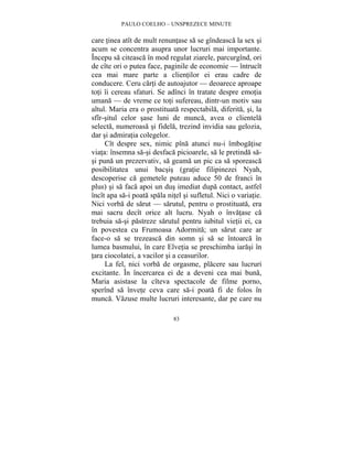 PAULO COELHO – UNSPREZECE MINUTE 
care tinea atît de mult renuntase sa se gîndeasca la sex si 
acum se concentra asupra unor lucruri mai importante. 
Începu sa citeasca în mod regulat ziarele, parcurgînd, ori 
de cîte ori o putea face, paginile de economie — întrucît 
cea mai mare parte a clientilor ei erau cadre de 
conducere. Ceru carti de autoajutor — deoarece aproape 
toti îi cereau sfaturi. Se adînci în tratate despre emotia 
umana — de vreme ce toti sufereau, dintr-un motiv sau 
altul. Maria era o prostituata respectabila, diferita, si, la 
sfîr-situl celor sase luni de munca, avea o clientela 
selecta, numeroasa si fidela, trezind invidia sau gelozia, 
dar si admiratia colegelor. 
Cît despre sex, nimic pîna atunci nu-i îmbogatise 
viata: însemna sa-si desfaca picioarele, sa le pretinda sa-si 
puna un prezervativ, sa geama un pic ca sa sporeasca 
posibilitatea unui bacsis (gratie filipinezei Nyah, 
descoperise ca gemetele puteau aduce 50 de franci în 
plus) si sa faca apoi un dus imediat dupa contact, astfel 
încît apa sa-i poata spala nitel si sufletul. Nici o variatie. 
Nici vorba de sarut — sarutul, pentru o prostituata, era 
mai sacru decît orice alt lucru. Nyah o învatase ca 
trebuia sa-si pastreze sarutul pentru iubitul vietii ei, ca 
în povestea cu Frumoasa Adormita; un sarut care ar 
face-o sa se trezeasca din somn si sa se întoarca în 
lumea basmului, în care Elvetia se preschimba iarasi în 
tara ciocolatei, a vacilor si a ceasurilor. 
La fel, nici vorba de orgasme, placere sau lucruri 
excitante. În încercarea ei de a deveni cea mai buna, 
Maria asistase la cîteva spectacole de filme porno, 
sperînd sa învete ceva care sa-i poata fi de folos în 
munca. Vazuse multe lucruri interesante, dar pe care nu 
83 
 