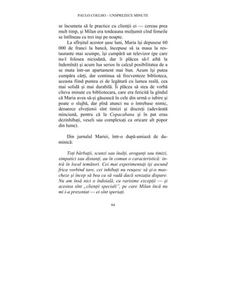 PAULO COELHO – UNSPREZECE MINUTE 
se încumeta sa le practice cu clientii ei — cereau prea 
mult timp, si Milan era totdeauna multumit cînd femeile 
se întîlneau cu trei insi pe noapte. 
La sfîrsitul acestor sase luni, Maria îsi depusese 60 
000 de franci la banca, începuse sa ia masa la res-taurante 
mai scumpe, îsi cumpara un televizor (pe care 
nu-l folosea niciodata, dar îi placea sa-l aiba la 
îndemîna) si acum lua serios în calcul posibilitatea de a 
se muta într-un apartament mai bun. Acum îsi putea 
cumpara carti, dar continua sa frecventeze biblioteca, 
aceasta fiind puntea ei de legatura cu lumea reala, cea 
mai solida si mai durabila. Îi placea sa stea de vorba 
cîteva minute cu bibliotecara, care era fericita la gîndul 
ca Maria avea sa-si gaseasca în cele din urma o iubire si 
poate o slujba, dar pîna atunci nu o întrebase nimic, 
deoarece elvetienii sînt timizi si discreti (adevarata 
minciuna, pentru ca la Copacabana si în pat erau 
dezinhibati, veseli sau complexati ca oricare alt popor 
din lume). 
Din jurnalul Mariei, într-o dupa-amiaza de du-minica: 
Toti barbatii, scunzi sau înalti, aroganti sau timizi, 
simpatici sau distanti, au în comun o caracteristica: in-tra 
în local tematori. Cei mai experimentati îsi ascund 
frica vorbind tare, cei inhibati nu reusesc sa si-o mas-cheze 
si încep sa bea ca sa vada daca senzatia dispare. 
Nu am însa nici o îndoiala, cu rarisime exceptii — si 
acestea sînt „clientii speciali”, pe care Milan înca nu 
mi i-a prezentat — ei sînt speriati. 
84 
 