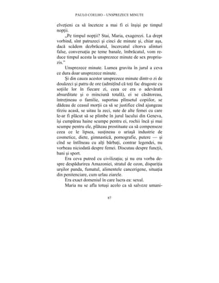 PAULO COELHO – UNSPREZECE MINUTE 
elvetieni ca sa înceteze a mai fi ei însisi pe timpul 
noptii. 
„Pe timpul noptii? Stai, Maria, exagerezi. La drept 
vorbind, sînt patruzeci si cinci de minute si, chiar asa, 
daca scadem dezbracatul, încercatul cîtorva alinturi 
false, conversatia pe teme banale, îmbracatul, vom re-duce 
timpul acesta la unsprezece minute de sex propriu-zis.” 
Unsprezece minute. Lumea gravita în jurul a ceva 
ce dura doar unsprezece minute. 
Si din cauza acestor unsprezece minute dintr-o zi de 
douazeci si patru de ore (admitînd ca toti fac dragoste cu 
sotiile lor în fiecare zi, ceea ce era o adevarata 
absurditate si o minciuna totala), ei se casatoreau, 
întretineau o familie, suportau plînsetul copiilor, se 
dadeau de ceasul mortii ca sa se justifice cînd ajungeau 
tîrziu acasa, se uitau la zeci, sute de alte femei cu care 
le-ar fi placut sa se plimbe în jurul lacului din Geneva, 
îsi cumparau haine scumpe pentru ei, rochii înca si mai 
scumpe pentru ele, plateau prostituate ca sa compenseze 
ceea ce le lipsea, sustineau o uriasa industrie de 
cosmetice, diete, gimnastica, pornografie, putere — si 
cînd se întîlneau cu alti barbati, contrar legendei, nu 
vorbeau niciodata despre femei. Discutau despre functii, 
bani si sport. 
Era ceva putred cu civilizatia; si nu era vorba de-spre 
despadurirea Amazoniei, stratul de ozon, disparitia 
ursilor panda, fumatul, alimentele cancerigene, situatia 
din penitenciare, cum urlau ziarele. 
Era exact domeniul în care lucra ea: sexul. 
Maria nu se afla totusi acolo ca sa salveze umani- 
87 
 