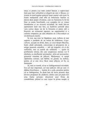 PAULO COELHO – UNSPREZECE MINUTE 
tatea, ci pentru a-si mari contul bancar, a supravietui 
înca sase luni solitudinii si alegerii pe care o facuse, a-i 
trimite în mod regulat ajutorul lunar mamei sale (care fu 
foarte multumita cînd afla ca întîrzierea banilor se 
datora doar postei elvetiene, care nu functiona la fel de 
bine ca posta braziliana), a-si cumpara tot ce visase 
întotdeauna si nu avusese niciodata. Se muta într-un 
apartament mult mai bun, cu încalzire centrala (desi 
vara venise deja), iar de la fereastra ei putea zari o 
biserica, un restaurant japonez, un supermarket si o 
cafenea simpatica, pe care obisnuia sa o frecventeze ca 
sa rasfoiasca ziarele. 
In rest, asa cum îsi fagaduise siesi, trebuia sa mai 
suporte o jumatate de an rutina de totdeauna: Copa-cabana, 
accepti un drink, dans, ce crezi despre Brazilia, 
hotel, plata anticipata, conversatie si priceperea de a 
atinge punctele sensibile — atît ale trupului, cît si ale 
sufletului, mai cu seama ale sufletului —, ajutor în 
problemele intime, din care unsprezece minute vor fi 
cheltuite cu desfacutul picioarelor, strîn-sul picioarelor, 
gemetele simulate de placere. Multumesc, te astept 
saptamîna viitoare, esti barbat, nu gluma, nu trebuie, 
pentru ca si mie mi-a facut mare placere sa fiu cu 
dumneata. 
Si, mai cu seama, sa nu se îndragosteasca niciodata. 
Era cel mai important, cel mai judicios sfat pe care i-l 
daduse brazilianca — înainte de a ceda, pesemne pentru 
ca se îndragostise. În doua luni de lucru primise deja 
diverse propuneri de casatorie, dintre care cel putin trei 
erau foarte serioase: directorul unei firme de 
contabilitate, pilotul cu care iesise în prima noapte si 
88 
 