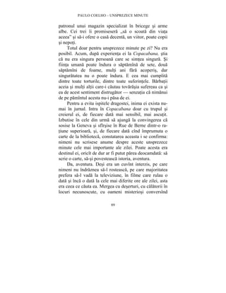 PAULO COELHO – UNSPREZECE MINUTE 
patronul unui magazin specializat în bricege si arme 
albe. Cei trei îi promisesera „sa o scoata din viata 
aceea” si sa-i ofere o casa decenta, un viitor, poate copii 
si nepoti. 
Totul doar pentru unsprezece minute pe zi? Nu era 
posibil. Acum, dupa experienta ei la Copacabana, stia 
ca nu era singura persoana care se simtea singura. Si 
fiinta umana poate îndura o saptamîna de sete, doua 
saptamîni de foame, multi ani fara acoperis, dar 
singuratatea nu o poate îndura. E cea mai cumplita 
dintre toate torturile, dintre toate suferintele. Barbatii 
aceia si multi altii care-i cautau tovarasia sufereau ca si 
ea de acest sentiment distrugator — senzatia ca nimanui 
de pe pamîntul acesta nu-i pasa de ei. 
Pentru a evita ispitele dragostei, inima ei exista nu-mai 
în jurnal. Intra în Copacabana doar cu trupul si 
creierul ei, de fiecare data mai sensibil, mai ascutit. 
Izbutise în cele din urma sa ajunga la convingerea ca 
sosise la Geneva si sfîrsise în Rue de Berne dintr-o ra-tiune 
superioara, si, de fiecare data cînd împrumuta o 
carte de la biblioteca, constatarea aceasta i se confirma: 
nimeni nu scrisese anume despre aceste unsprezece 
minute cele mai importante ale zilei. Poate acesta era 
destinul ei, oricît de dur ar fi putut parea deocamdata: sa 
scrie o carte, sa-si povesteasca istoria, aventura. 
Da, aventura. Desi era un cuvînt interzis, pe care 
nimeni nu îndraznea sa-l rosteasca, pe care majoritatea 
prefera sa-l vada la televiziune, în filme care rulau o 
data si înca o data la cele mai diferite ore ale zilei, asta 
era ceea ce cauta ea. Mergea cu deserturi, cu calatorii în 
locuri necunoscute, cu oameni misteriosi conversînd 
89 
 