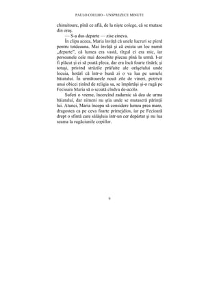 PAULO COELHO – UNSPREZECE MINUTE 
chinuitoare, pîna ce afla, de la niste colege, ca se mutase 
din oras. 
— S-a dus departe — zise cineva. 
În clipa aceea, Maria învata ca unele lucruri se pierd 
pentru totdeauna. Mai învata si ca exista un loc numit 
„departe”, ca lumea era vasta, tîrgul ei era mic, iar 
persoanele cele mai deosebite plecau pîna la urma. I-ar 
fi placut si ei sa poata pleca, dar era înca foarte tînara; si 
totusi, privind strazile prafuite ale oraselului unde 
locuia, hotarî ca într-o buna zi o va lua pe urmele 
baiatului. În urmatoarele noua zile de vineri, potrivit 
unui obicei tinînd de religia sa, se împartasi si-o ruga pe 
Fecioara Maria sa o scoata cîndva de-acolo. 
Suferi o vreme, încercînd zadarnic sa dea de urma 
baiatului, dar nimeni nu stia unde se mutasera parintii 
lui. Atunci, Maria începu sa considere lumea prea mare, 
dragostea ca pe ceva foarte primejdios, iar pe Fecioara 
drept o sfînta care salasluia într-un cer departat si nu lua 
seama la rugaciunile copiilor. 
9 
 