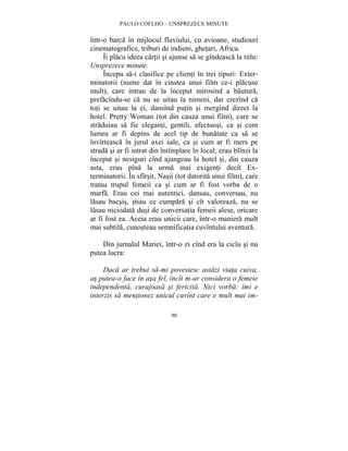 PAULO COELHO – UNSPREZECE MINUTE 
într-o barca în mijlocul fluviului, cu avioane, studiouri 
cinematografice, triburi de indieni, ghetari, Africa. 
Îi placu ideea cartii si ajunse sa se gîndeasca la titlu: 
90 
Unsprezece minute. 
Începu sa-i clasifice pe clienti în trei tipuri: Exter-minatorii 
(nume dat în cinstea unui film ce-i placuse 
mult), care intrau de la început mirosind a bautura, 
prefacîndu-se ca nu se uitau la nimeni, dar crezînd ca 
toti se uitau la ei, dansînd putin si mergînd direct la 
hotel. Pretty Woman (tot din cauza unui film), care se 
straduiau sa fie eleganti, gentili, afectuosi, ca si cum 
lumea ar fi depins de acel tip de bunatate ca sa se 
învîrteasca în jurul axei sale, ca si cum ar fi mers pe 
strada si ar fi intrat din întîmplare în local; erau blînzi la 
început si nesiguri cînd ajungeau la hotel si, din cauza 
asta, erau pîna la urma mai exigenti decît Ex-terminatorii. 
În sfîrsit, Nasii (tot datorita unui film), care 
tratau trupul femeii ca si cum ar fi fost vorba de o 
marfa. Erau cei mai autentici, dansau, conversau, nu 
lasau bacsis, stiau ce cumpara si cît valoreaza, nu se 
lasau niciodata dusi de conversatia femeii alese, oricare 
ar fi fost ea. Aceia erau unicii care, într-o maniera mult 
mai subtila, cunosteau semnificatia cuvîntului aventura. 
Din jurnalul Mariei, într-o zi cînd era la ciclu si nu 
putea lucra: 
Daca ar trebui sa-mi povestesc astazi viata cuiva, 
as putea-o face în asa fel, încît m-ar considera o femeie 
independenta, curajoasa si fericita. Nici vorba: îmi e 
interzis sa mentionez unicul cuvînt care e mult mai im- 
 