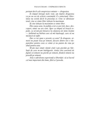 PAULO COELHO – UNSPREZECE MINUTE 
portant decît cele unsprezece minute — dragostea. 
În timpul întregii mele vieti, am înteles dragostea 
ca pe un soi de sclavie consimtita. E o minciuna: liber-tatea 
nu exista decît în prezenta ei. Cine se daruieste 
total, cine se simte liber iubeste la maximum. 
Si cine iubeste la maximum se simte liber. 
Din cauza asta, în pofida a tot ce pot trai, face, des-coperi, 
nimic nu are sens. Sper ca timpul sa treaca re-pede, 
ca sa ma pot întoarce la cautarea de mine însami 
— întîlnind un barbat care sa ma înteleaga, care sa nu 
ma faca sa sufar. 
Dar ce tot spun o prostie ca asta? În dragoste, ni-meni 
nu poate leza pe nimeni; fiecare dintre noi e ras-punzator 
pentru ceea ce simte si nu putem da vina pe 
91 
altul pentru asta. 
M-am mai simtit ranita cînd i-am pierdut pe bar-batii 
de care m-am îndragostit. Astazi sînt convinsa de 
faptul ca nimeni nu pierde pe nimeni, fiindca nimeni nu 
poseda pe nimeni. 
Asta e adevarata experienta a libertatii: sa ai lucrul 
cel mai important din lume, fara a-l poseda. 
 