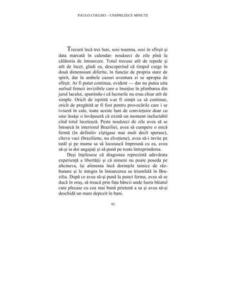 PAULO COELHO – UNSPREZECE MINUTE 
Trecura înca trei luni, sosi toamna, sosi în sfîrsit si 
data marcata în calendar: nouazeci de zile pîna la 
calatoria de întoarcere. Totul trecuse atît de repede si 
atît de încet, gîndi ea, descoperind ca timpul curge în 
doua dimensiuni diferite, în functie de propria stare de 
spirit, dar în ambele cazuri aventura ei se apropia de 
sfîrsit. Ar fi putut continua, evident — dar nu putea uita 
surîsul femeii invizibile care o însotise în plimbarea din 
jurul lacului, spunîndu-i ca lucrurile nu erau chiar atît de 
simple. Oricît de ispitita s-ar fi simtit ca sa continue, 
oricît de pregatita ar fi fost pentru provocarile care i se 
ivisera în cale, toate aceste luni de convietuire doar cu 
sine însasi o învatasera ca exista un moment ineluctabil 
cînd totul înceteaza. Peste nouazeci de zile avea sa se 
întoarca în interiorul Braziliei, avea sa cumpere o mica 
ferma (în definitiv cîstigase mai mult decît sperase), 
cîteva vaci (braziliene, nu elvetiene), avea sa-i invite pe 
tatal si pe mama sa sa locuiasca împreuna cu ea, avea 
sa-si ia doi angajati si sa puna pe roate întreprinderea. 
Desi întelesese ca dragostea reprezinta adevarata 
experienta a libertatii si ca nimeni nu poate poseda pe 
altcineva, îsi alimenta înca dorintele tainice de raz-bunare 
si le integra în întoarcerea sa triumfala în Bra-zilia. 
Dupa ce avea sa-si puna la punct ferma, avea sa se 
duca în oras, sa treaca prin fata bancii unde luera baiatul 
care plecase cu cea mai buna prietena a sa si avea sa-si 
deschida un mare depozit în bani. 
92 
 