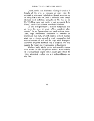 PAULO COELHO – UNSPREZECE MINUTE 
„Buna, ce mai faci, nu ma mai recunosti?” avea sa o 
întrebe el. Ea avea sa simuleze un mare efort de 
memorie si sa termine zicînd ca nu, fiindca petrecuse un 
an întreg în E-U-RO-PA (avea sa pronunte foarte lent si 
raspicat, ca sa auda toate colegele ei). Mai bine zis în 
EL-VE-TI-A (suna mai exotic si mai aventurist decît 
Franta), unde exista cele mai bune banci din lume. 
Cu cine avea placerea? El avea sa mentioneze anii 
de liceu. Ea avea sa spuna „Ah..., parca-mi aduc 
aminte”, dar cu figura cuiva care nu-si amintea nimic. 
Apoi, dupa consumarea razbunarii, se impunea sa 
munceasca mai mult, iar cînd afacerea avea sa mearga 
dupa cum prevazuse, avea sa se poata consacra lucrului 
care o interesa cel mai mult în viata: sa-si descopere 
adevarata dragoste, barbatul care o asteptase toti anii 
acestia, dar pe care nu avusese ocazia sa-l cunoasca. 
Maria se hotarî sa uite pentru totdeauna ideea de-a 
scrie o carte cu titlul Unsprezece minute. Acum trebuia 
sa se concentreze asupra fermei, asupra proiectelor de 
viitor, altminteri va sfîrsi prin a-si amîna calatoria, un 
risc fatal. 
93 
 