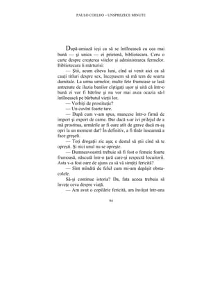 PAULO COELHO – UNSPREZECE MINUTE 
Dupa-amiaza iesi ca sa se întîlneasca cu cea mai 
buna — si unica — ei prietena, bibliotecara. Ceru o 
carte despre cresterea vitelor si administrarea fermelor. 
Bibliotecara îi marturisi: 
— Stii, acum cîteva luni, cînd ai venit aici ca sa 
cauti titluri despre sex, începusem sa ma tem de soarta 
dumitale. La urma urmelor, multe fete frumoase se lasa 
antrenate de iluzia banilor cîstigati usor si uita ca într-o 
buna zi vor fi batrîne si nu vor mai avea ocazia sa-l 
întîlneasca pe barbatul vietii lor. 
— Vorbiti de prostitutie? 
— Un cuvînt foarte tare. 
— Dupa cum v-am spus, muncesc într-o firma de 
import si export de carne. Dar daca s-ar ivi prilejul de a 
ma prostitua, urmarile ar fi oare atît de grave daca m-as 
opri la un moment dat? În definitiv, a fi tînar înseamna a 
face greseli. 
— Toti drogatii zic asa; e destul sa stii cînd sa te 
opresti. Si nici unul nu se opreste. 
— Dumneavoastra trebuie sa fi fost o femeie foarte 
frumoasa, nascuta într-o tara care-si respecta locuitorii. 
Asta v-a fost oare de ajuns ca sa va simtiti fericita? 
— Sînt mîndra de felul cum mi-am depasit obsta-colele. 
Sa-si continue istoria? Da, fata aceea trebuia sa 
94 
învete ceva despre viata. 
— Am avut o copilarie fericita, am învatat într-una 
 