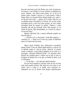 PAULO COELHO – UNSPREZECE MINUTE 
din cele mai bune scoli din Berna, am venit sa muncesc 
în Geneva, l-am întîlnit si m-am maritat cu barbatul pe 
care-l iubeam. Am facut totul pentru el, la fel si el 
pentru mine, timpul a trecut si a venit pensia. Cînd a 
ramas liber si si-a putut folosi timpul dupa voie, ochii i-au 
devenit mai tristi — pentru ca, în toata viata lui, nu 
se gîndise poate niciodata la el însusi. Nu ne-am certat 
niciodata serios, n-am avut mari emotii, nu mi-a aratat 
niciodata lipsa de respect în public. Traiam o viata 
normala, dar atît de normala, încît, fara munca, el s-a 
simtit de prisos, fara însemnatate, si a murit de cancer, 
un an mai tîrziu. 
Spunea adevarul, dar o putea influenta negativ pe 
95 
fata din fata ei. 
— Oricum ar fi, e mai buna o viata fara surprize — 
conchise ea —. Daca n-ar fi fost asa, poate ca barbatul 
meu ar fi murit mai devreme. 
Maria pleca hotarîta sa-si adînceasca cercetarile 
despre ferme. Cum era libera dupa-amiaza, se decise sa 
se plimbe putin si, într-un tîrziu, observa, în partea 
veche a orasului, o mica placa galbena cu un soare si o 
inscriptie: „Drumul Sfîntului Iacob”. Ce însemna asta? 
Întrucît de cealalta parte a strazii era un bar si cum se 
învatase sa întrebe tot ce nu stia, se hotarî sa intre si sa 
se informeze. 
— N-am idee — zise fata din spatele barului. 
Era un local elegant si cafeaua costa de trei ori mai 
mult decît pretul normal. Dar daca tot avea bani si era 
acolo, ceru o cafea si se hotarî sa-si consacre ur-matoarele 
ore ca sa învete totul despre administrarea 
 
