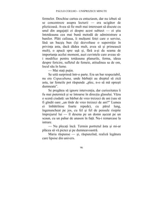 PAULO COELHO – UNSPREZECE MINUTE 
fermelor. Deschise cartea cu entuziasm, dar nu izbuti sa 
se concentreze asupra lecturii — era ucigator de 
plicticoasa. Avea sa fie mult mai interesant sa discute cu 
unul din angajatii ei despre acest subiect — ei stiu 
întotdeauna cea mai buna metoda de administrare a 
banilor. Plati cafeaua, îi multumi fetei care o servise, 
lasa un bacsis bun (îsi dezvoltase o superstitie în 
privinta asta, daca dadea mult, avea sa si primeasca 
mult), o apuca spre usa si, fara a-si da seama de 
importanta acelui moment, auzi cuvintele care aveau sa-i 
modifice pentru totdeauna planurile, ferma, ideea 
despre fericire, sufletul de femeie, atitudinea sa de om, 
locul sau în lume. 
— Mai stati putin. 
Se uita surprinsa într-o parte. Era un bar respectabil, 
nu era Copacabana, unde barbatii au dreptul sa zica 
asta, iar femeile pot raspunde „plec, n-o sa ma opresti 
dumneata”. 
Se pregatea sa ignore interventia, dar curiozitatea îi 
fu mai puternica si se întoarse în directia glasului. Vazu 
o scena ciudata: un barbat de vreo treizeci de ani (sau sa 
fi gîndit oare „un tînar de vreo treizeci de ani?” Lumea 
ei îmbatrînise foarte repede), cu parul lung, 
îngenuncheat pe jos, cu fel si fel de pensule risipite 
împrejurul lui — îl desena pe un domn asezat pe un 
scaun, cu un pahar de anason în fata. Nu-i remarcase la 
intrare. 
— Nu plecati înca. Termin portretul asta si mi-ar 
placea sa va pictez si pe dumneavoastra. 
Maria raspunse — si, raspunzînd, realiza legatura 
96 
care lipsise din univers. 
 