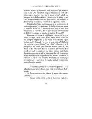 PAULO COELHO – UNSPREZECE MINUTE 
premiul Nobel) si continua sa-l priveasca pe barbatul 
care lucra. „Nu reprezint orasul, de aceea se vede ca-l 
intereseaza altceva. Dar nu e genul meu”, gîndi ea 
automat, repetînd ceea ce-si zicea mereu în sinea ei, de 
cînd începuse sa lucreze la Copacabana; era scîndura ei 
de salvare si renuntarea voluntara la capcanele inimii. 
O data clarificate toate acestea, n-o costa nimic sa 
mai astepte putin — poate fata de la bar stiuse ce spune 
si barbatul acela i-ar fi putut deschide portile unei lumi 
pe care nu o cunostea, dar la care visase dintotdeauna; 
în definitiv, oare nu se gîndise la cariera de model? 
Observa agilitatea si rapiditatea cu care-si încheia 
lucrul — dupa cît se vedea, era o pînza foarte mare, dar 
era complet împaturita si nu putea zari celelalte figuri 
pictate acolo. Si daca i se ivea o noua ocazie? Barbatul 
(se hotarîse ca era „barbat”, nu „tînar”, altminteri ar fi 
început sa se simta prea batrîna pentru vîrsta ei) nu 
parea sa fie tipul care face o asemenea propunere doar 
ca sa petreaca o noapte cu ea. Cinci minute mai tîrziu, 
dupa cum promisese, el îsi terminase lucrul, în timp ce 
Maria se concentra asupra Braziliei, asupra viitorului ei 
stralucit si lipsei sale absolute de interes de a cunoaste 
persoane noi — care i-ar fi putut eventual compromite 
toate planurile acestea. 
— Multumesc, puteti sa va schimbati pozitia — i se 
adresa pictorul chimistului, care paru a se fi trezit dintr-un 
vis. 
Si, Întorcîndu-se catre Maria, îi spuse fara mena-jamente: 
— Duceti-va în coltul acela si stati cum vreti. Lu- 
98 
 