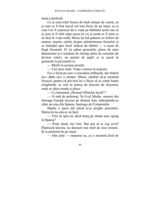 PAULO COELHO – UNSPREZECE MINUTE 
99 
mina e perfecta. 
Ca si cum totul fusese de mult aranjat de soarta, ca 
si cum ar fi fost lucrul cel mai firesc de pe lume, ca si 
cum l-ar fi cunoscut de-o viata pe barbatul acela sau ca 
si cum ar fi trait clipa aceea în vis si acum ar fi stiut ce 
sa faca în viata reala, Maria îsi lua paharul cu lichior de 
anason, poseta, cartile despre administrarea fermelor si 
se îndrepta spre locul indicat de barbat — o masa de 
lînga fereastra. El îsi aduse pensulele, pînza de mari 
dimensiuni si o multime de sticlute pline de cerneluri de 
diverse culori, un pachet de tigari si se aseza în 
genunchi la picioarele ei. 
— Ramîi în aceeasi pozitie. 
— Ceri prea mult. Viata e mereu în miscare. 
Era o fraza pe care o considera stralucita, dar tînarul 
nu-i dadu nici o atentie. Maria, cautînd sa-si mentina 
firescul, pentru ca privirea lui o facea sa se simta foarte 
stingherita, se uita în partea de dincolo de fereastra, 
unde se zarea strada si placa: 
— Ce înseamna „Drumul Sfîntului Iacob”? 
— O ruta de pelerinaj. În Evul Mediu, oameni din 
întreaga Europa treceau pe drumul asta, îndreptîndu-se 
catre un oras din Spania, Santiago de Compostela. 
Deplie o parte din pînza si-si pregati pensulele. 
Maria tot nu stia ce sa faca. 
— Vrei sa spui ca, daca merg pe strada asta, ajung 
în Spania? 
— Peste doua, trei luni. Dar pot sa te rog ceva? 
Pastreaza tacerea, nu dureaza mai mult de zece minute. 
Si ia pachetul de pe masa. 
— Sînt carti — raspunse ea, cu o anumita doza de 
 