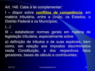 Art. 146. Cabe à lei complementar:
I – dispor sobre conflitos de competência, em
matéria tributária, entre a União, os Estados, o
Distrito Federal e os Municípios;
(...)
III – estabelecer normas gerais em matéria de
legislação tributária, especialmente sobre:
a) definição de tributos e de suas espécies, bem
como, em relação aos impostos discriminados
nesta Constituição, a dos respectivos fatos
geradores, bases de cálculo e contribuintes;


 14/11/12          www.diasamaral.com       10
 