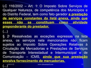 LC 116/2002 – Art. 1o O Imposto Sobre Serviços de
Qualquer Natureza, de competência dos Municípios e
do Distrito Federal, tem como fato gerador a prestação
de serviços constantes da lista anexa, ainda que
esses não se constituam como atividade
preponderante do prestador.
(...)
§ 2o Ressalvadas as exceções expressas na lista
anexa, os serviços nela mencionados não ficam
sujeitos ao Imposto Sobre Operações Relativas à
Circulação de Mercadorias e Prestações de Serviços
de Transporte Interestadual e Intermunicipal e de
Comunicação – ICMS, ainda que sua prestação
envolva fornecimento de mercadorias.
     14/11/12           www.diasamaral.com         13
(...)
 