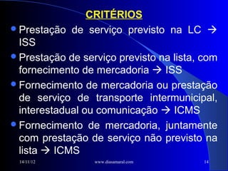 CRITÉRIOS
Prestação de serviço previsto na LC 
 ISS
Prestação de serviço previsto na lista, com
 fornecimento de mercadoria  ISS
Fornecimento de mercadoria ou prestação
 de serviço de transporte intermunicipal,
 interestadual ou comunicação  ICMS
Fornecimento de mercadoria, juntamente
 com prestação de serviço não previsto na
 lista  ICMS
 14/11/12        www.diasamaral.com      14
 
