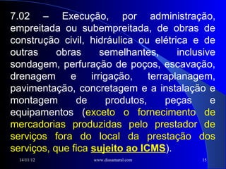 7.02 – Execução, por administração,
empreitada ou subempreitada, de obras de
construção civil, hidráulica ou elétrica e de
outras     obras    semelhantes,      inclusive
sondagem, perfuração de poços, escavação,
drenagem      e irrigação, terraplanagem,
pavimentação, concretagem e a instalação e
montagem       de     produtos,   peças       e
equipamentos (exceto o fornecimento de
mercadorias produzidas pelo prestador de
serviços fora do local da prestação dos
serviços, que fica sujeito ao ICMS).
  14/11/12         www.diasamaral.com      15
 
