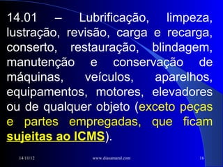 14.01 – Lubrificação, limpeza,
lustração, revisão, carga e recarga,
conserto, restauração, blindagem,
manutenção e conservação de
máquinas,     veículos,   aparelhos,
equipamentos, motores, elevadores
ou de qualquer objeto (exceto peças
e partes empregadas, que ficam
sujeitas ao ICMS).
  14/11/12     www.diasamaral.com   16
 