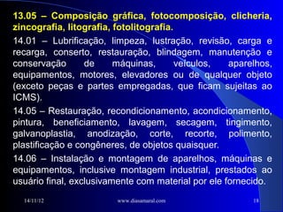 13.05 – Composição gráfica, fotocomposição, clicheria,
zincografia, litografia, fotolitografia.
14.01 – Lubrificação, limpeza, lustração, revisão, carga e
recarga, conserto, restauração, blindagem, manutenção e
conservação       de     máquinas,       veículos,  aparelhos,
equipamentos, motores, elevadores ou de qualquer objeto
(exceto peças e partes empregadas, que ficam sujeitas ao
ICMS).
14.05 – Restauração, recondicionamento, acondicionamento,
pintura, beneficiamento, lavagem, secagem, tingimento,
galvanoplastia, anodização, corte, recorte, polimento,
plastificação e congêneres, de objetos quaisquer.
14.06 – Instalação e montagem de aparelhos, máquinas e
equipamentos, inclusive montagem industrial, prestados ao
usuário final, exclusivamente com material por ele fornecido.
  14/11/12               www.diasamaral.com              18
 