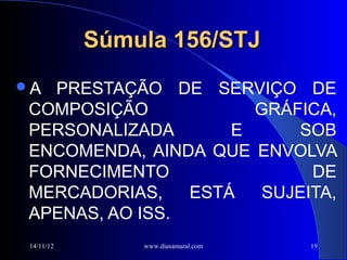 Súmula 156/STJ
A PRESTAÇÃO DE SERVIÇO DE
 COMPOSIÇÃO            GRÁFICA,
 PERSONALIZADA       E     SOB
 ENCOMENDA, AINDA QUE ENVOLVA
 FORNECIMENTO                DE
 MERCADORIAS,    ESTÁ   SUJEITA,
 APENAS, AO ISS.
 14/11/12       www.diasamaral.com   19
 