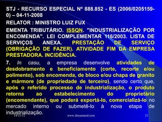 STJ - RECURSO ESPECIAL Nº 888.852 - ES (2006/0205159-
0) – 04-11-2008
RELATOR : MINISTRO LUIZ FUX
EMENTA TRIBUTÁRIO. ISSQN. "INDUSTRIALIZAÇÃO POR
ENCOMENDA". LEI COMPLEMENTAR 116/2003. LISTA DE
SERVIÇOS         ANEXA.    PRESTAÇÃO           DE   SERVIÇO
(OBRIGAÇÃO DE FAZER). ATIVIDADE FIM DA EMPRESA
PRESTADORA. INCIDÊNCIA.
7. In casu, a empresa desenvolve atividades de
desdobramento e beneficiamento (corte, recorte e/ou
polimento), sob encomenda, de bloco e/ou chapa de granito
e mármore (de propriedade de terceiro), sendo certo que,
após o referido processo de industrialização, o produto
retorna       ao    estabelecimento         do    proprietário
(encomendante), que poderá exportá-lo, comercializá-lo no
mercado interno ou submetê-lo à nova etapa de
industrialização.
    14/11/12             www.diasamaral.com               21
 