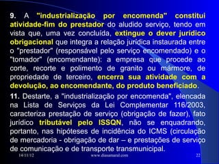 9. A "industrialização por encomenda" constitui
atividade-fim do prestador do aludido serviço, tendo em
vista que, uma vez concluída, extingue o dever jurídico
obrigacional que integra a relação jurídica instaurada entre
o "prestador" (responsável pelo serviço encomendado) e o
"tomador" (encomendante): a empresa que procede ao
corte, recorte e polimento de granito ou mármore, de
propriedade de terceiro, encerra sua atividade com a
devolução, ao encomendante, do produto beneficiado.
11. Destarte, a "industrialização por encomenda", elencada
na Lista de Serviços da Lei Complementar 116/2003,
caracteriza prestação de serviço (obrigação de fazer), fato
jurídico tributável pelo ISSQN, não se enquadrando,
portanto, nas hipóteses de incidência do ICMS (circulação
de mercadoria - obrigação de dar – e prestações de serviço
de comunicação e de transporte transmunicipal.
  14/11/12              www.diasamaral.com               22
 