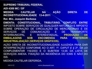SUPREMO TRIBUNAL FEDERAL
ADI 4389 MC / DF
MEDIDA        CAUTELAR        NA    AÇÃO      DIRETA    DE
INCONSTITUCIONALIDADE 13-4-2011
Rel. Min. Joaquim Barbosa
EMENTA: CONSTITUCIONAL. TRIBUTÁRIO. CONFLITO ENTRE
IMPOSTO SOBRE SERVIÇOS DE QUALQUER NATUREZA E IMPOSTO
SOBRE OPERAÇÃO DE CIRCULAÇÃO DE MERCADORIAS E DE
SERVIÇOS       DE    COMUNICAÇÃO     E    DE    TRANSPORTE
INTERMUNICIPAL       E    INTERESTADUAL.   PRODUÇÃO     DE
EMBALAGENS         SOB     ENCOMENDA     PARA    POSTERIOR
INDUSTRIALIZAÇÃO (SERVIÇOS GRÁFICOS).
AÇÃO DIRETA DE INCONSTITUCIONALIDADE AJUIZADA PARA DAR
INTERPRETAÇÃO CONFORME AO O ART. 1º, CAPUT E § 2º, DA LEI
COMPLEMENTAR 116/2003 E O SUBITEM 13.05 DA LISTA DE
SERVIÇOS ANEXA. FIXAÇÃO DA INCIDÊNCIA DO ICMS E NÃO DO
ISS.
MEDIDA CAUTELAR DEFERIDA.
   14/11/12            www.diasamaral.com             23
 