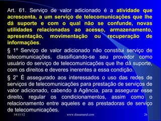 Art. 61. Serviço de valor adicionado é a atividade que
acrescenta, a um serviço de telecomunicações que lhe
dá suporte e com o qual não se confunde, novas
utilidades relacionadas ao acesso, armazenamento,
apresentação, movimentação ou recuperação de
informações.
§ 1º Serviço de valor adicionado não constitui serviço de
telecomunicações, classificando-se seu provedor como
usuário do serviço de telecomunicações que lhe dá suporte,
com os direitos e deveres inerentes a essa condição.
§ 2° É assegurado aos interessados o uso das redes de
serviços de telecomunicações para prestação de serviços de
valor adicionado, cabendo à Agência, para assegurar esse
direito, regular os condicionamentos, assim como o
relacionamento entre aqueles e as prestadoras de serviço
de telecomunicações.
  14/11/12             www.diasamaral.com             26
 