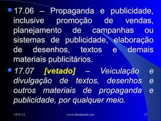 17.06   – Propaganda e publicidade,
 inclusive   promoção     de    vendas,
 planejamento de campanhas ou
 sistemas de publicidade, elaboração
 de desenhos, textos e demais
 materiais publicitários.
17.07    [vetado] – Veiculação e
 divulgação de textos, desenhos e
 outros materiais de propaganda e
 publicidade, por qualquer meio.
 14/11/12      www.diasamaral.com   27
 