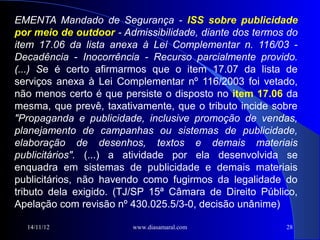 EMENTA Mandado de Segurança - ISS sobre publicidade
por meio de outdoor - Admissibilidade, diante dos termos do
item 17.06 da lista anexa à Lei Complementar n. 116/03 -
Decadência - Inocorrência - Recurso parcialmente provido.
(...) Se é certo afirmarmos que o item 17.07 da lista de
serviços anexa à Lei Complementar nº 116/2003 foi vetado,
não menos certo é que persiste o disposto no item 17.06 da
mesma, que prevê, taxativamente, que o tributo incide sobre
"Propaganda e publicidade, inclusive promoção de vendas,
planejamento de campanhas ou sistemas de publicidade,
elaboração de desenhos, textos e demais materiais
publicitários". (...) a atividade por ela desenvolvida se
enquadra em sistemas de publicidade e demais materiais
publicitários, não havendo como fugirmos da legalidade do
tributo dela exigido. (TJ/SP 15ª Câmara de Direito Público,
Apelação com revisão nº 430.025.5/3-0, decisão unânime)

  14/11/12              www.diasamaral.com              28
 