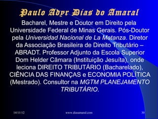 Paulo Adyr Dias do Amaral
    Bacharel, Mestre e Doutor em Direito pela
Universidade Federal de Minas Gerais. Pós-Doutor
 pela Universidad Nacional de La Matanza. Diretor
  da Associação Brasileira de Direito Tributário –
  ABRADT. Professor Adjunto da Escola Superior
  Dom Helder Câmara (Instituição Jesuíta), onde
  leciona DIREITO TRIBUTÁRIO (Bacharelado),
CIÊNCIA DAS FINANÇAS e ECONOMIA POLÍTICA
(Mestrado). Consultor na MGTM PLANEJAMENTO
                  TRIBUTÁRIO.


 14/11/12          www.diasamaral.com         30
 
