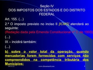 Seção IV
    DOS IMPOSTOS DOS ESTADOS E DO DISTRITO
                      FEDERAL
Art. 155. (...)
2.º O imposto previsto no inciso II [ICMS] atenderá ao
seguinte:
(Redação dada pela Emenda Constitucional nº 3, de 1993)
(...)
IX – incidirá também:
(...)
b) sobre o valor total da operação, quando
mercadorias forem fornecidas com serviços não
compreendidos na competência tributária dos
Municípios;
 14/11/12            www.diasamaral.com          8
 