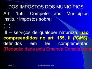 DOS IMPOSTOS DOS MUNICÍPIOS
Art. 156. Compete aos Municípios
instituir impostos sobre:
(...)
III – serviços de qualquer natureza, não
compreendidos no art. 155, II [ICMS],
definidos     em      lei  complementar.
(Redação dada pela Emenda Constituciona


 14/11/12      www.diasamaral.com   9
 