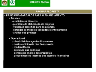 CRÉDITO RURAL


                           PRONAF FLORESTA
 PRINCIPAIS GARGALOS PARA O FINANCIAMENTO
     Técnico
       - coeficientes técnicos
       - planilhas de elaboração de projetos
       - validação científica para os arranjos
       - carência de modelos validados cientificamente
       - análise dos projetos

     Operacional
       - check list dos agentes financeiros
       - custos adicionais não financiáveis
       - inadimplência
       - estrutura das agências
       - demora na análise das propostas
       - procedimentos internos dos agentes financeiros
 