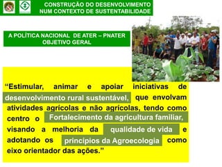 CONSTRUÇÃO DO DESENVOLVIMENTO
         NUM CONTEXTO DE SUSTENTABILIDADE



A POLÍTICA NACIONAL DE ATER – PNATER
           OBJETIVO GERAL




“Estimular, animar e apoiar iniciativas de
desenvolvimento rural sustentável, que envolvam
 desenvolvimento rural sustentáve
 atividades agrícolas e não agrícolas, tendo como
 centro o fortalecimento da agricultura familiar,
             Fortalecimento da             familiar,
 visando a melhoria da qualidade de vida e
                             qualidade de vida
 adotando os princípios da Agroecologia como
                 princípios    Agroecologia
 eixo orientador das ações.”
 