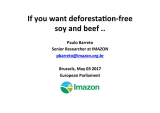 If	you	want	deforesta/on-free	
soy	and	beef	..	
Paulo	Barreto	
Senior	Researcher	at	IMAZON	
pbarreto@imazon.org.br	
	
Brussels,	May	03	2017	
European	Parliament	
 