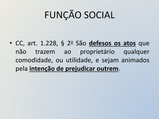 FUNÇÃO SOCIAL
• CC, art. 1.228, § 2o São defesos os atos que
não trazem ao proprietário qualquer
comodidade, ou utilidade, e sejam animados
pela intenção de prejudicar outrem.
 