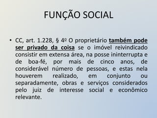 FUNÇÃO SOCIAL
• CC, art. 1.228, § 4o O proprietário também pode
ser privado da coisa se o imóvel reivindicado
consistir em extensa área, na posse ininterrupta e
de boa-fé, por mais de cinco anos, de
considerável número de pessoas, e estas nela
houverem realizado, em conjunto ou
separadamente, obras e serviços considerados
pelo juiz de interesse social e econômico
relevante.
 