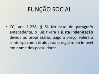 FUNÇÃO SOCIAL
• CC, art. 1.228, § 5o No caso do parágrafo
antecedente, o juiz fixará a justa indenização
devida ao proprietário; pago o preço, valerá a
sentença como título para o registro do imóvel
em nome dos possuidores.
 