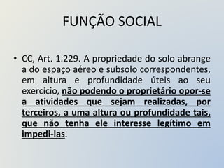 FUNÇÃO SOCIAL
• CC, Art. 1.229. A propriedade do solo abrange
a do espaço aéreo e subsolo correspondentes,
em altura e profundidade úteis ao seu
exercício, não podendo o proprietário opor-se
a atividades que sejam realizadas, por
terceiros, a uma altura ou profundidade tais,
que não tenha ele interesse legítimo em
impedi-las.
 