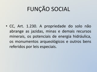 FUNÇÃO SOCIAL
• CC, Art. 1.230. A propriedade do solo não
abrange as jazidas, minas e demais recursos
minerais, os potenciais de energia hidráulica,
os monumentos arqueológicos e outros bens
referidos por leis especiais.
 