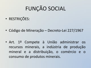 FUNÇÃO SOCIAL
• RESTRIÇÕES:
• Código de Mineração – Decreto-Lei 227/1967
• Art. 1º Compete à União administrar os
recursos minerais, a indústria de produção
mineral e a distribuição, o comércio e o
consumo de produtos minerais.
 