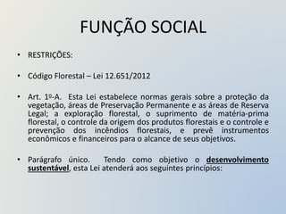 FUNÇÃO SOCIAL
• RESTRIÇÕES:
• Código Florestal – Lei 12.651/2012
• Art. 1o-A. Esta Lei estabelece normas gerais sobre a proteção da
vegetação, áreas de Preservação Permanente e as áreas de Reserva
Legal; a exploração florestal, o suprimento de matéria-prima
florestal, o controle da origem dos produtos florestais e o controle e
prevenção dos incêndios florestais, e prevê instrumentos
econômicos e financeiros para o alcance de seus objetivos.
• Parágrafo único. Tendo como objetivo o desenvolvimento
sustentável, esta Lei atenderá aos seguintes princípios:
 